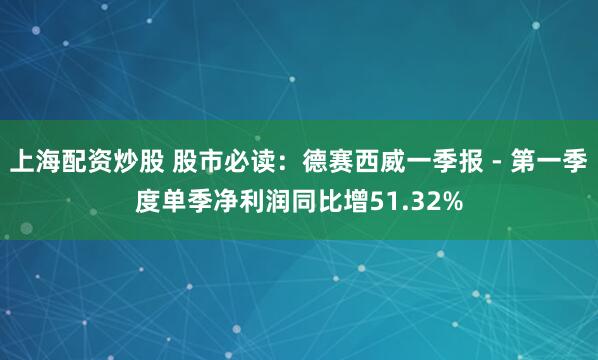 上海配资炒股 股市必读：德赛西威一季报 - 第一季度单季净利润同比增51.32%