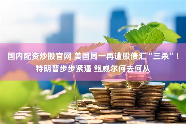 国内配资炒股官网 美国周一再遭股债汇“三杀”！特朗普步步紧逼 鲍威尔何去何从