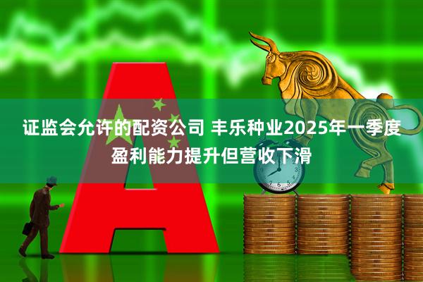证监会允许的配资公司 丰乐种业2025年一季度盈利能力提升但营收下滑