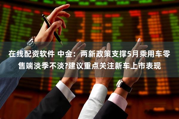在线配资软件 中金：两新政策支撑5月乘用车零售端淡季不淡?建议重点关注新车上市表现