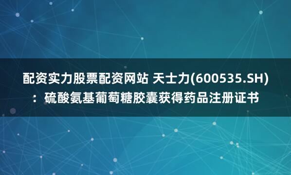 配资实力股票配资网站 天士力(600535.SH)：硫酸氨基葡萄糖胶囊获得药品注册证书