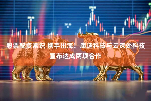 股票配资常识 携手出海！康迪科技与云深处科技宣布达成两项合作