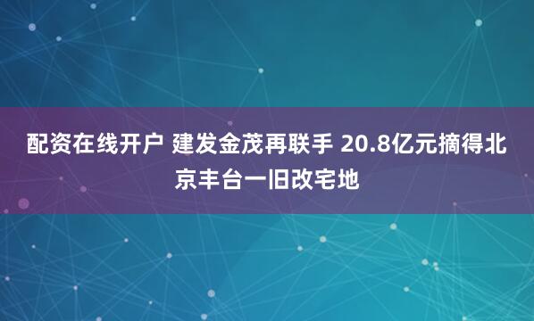 配资在线开户 建发金茂再联手 20.8亿元摘得北京丰台一旧改宅地