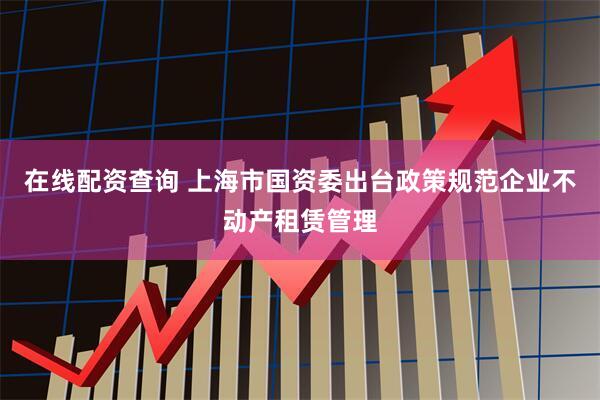 在线配资查询 上海市国资委出台政策规范企业不动产租赁管理