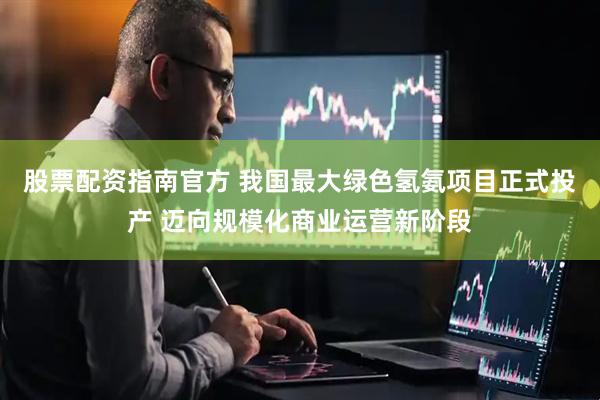 股票配资指南官方 我国最大绿色氢氨项目正式投产 迈向规模化商业运营新阶段