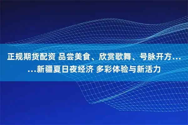 正规期货配资 品尝美食、欣赏歌舞、号脉开方……新疆夏日夜经济 多彩体验与新活力