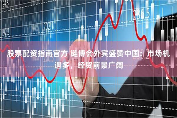 股票配资指南官方 链博会外宾盛赞中国：市场机遇多，经贸前景广阔
