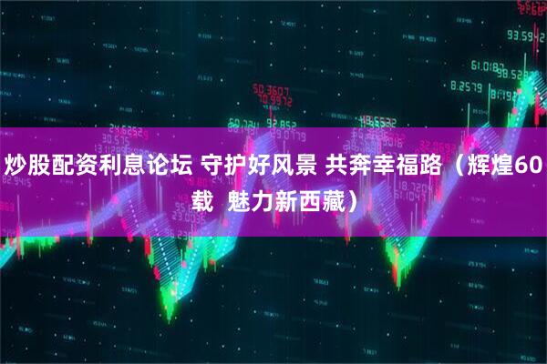 炒股配资利息论坛 守护好风景 共奔幸福路（辉煌60载  魅力新西藏）