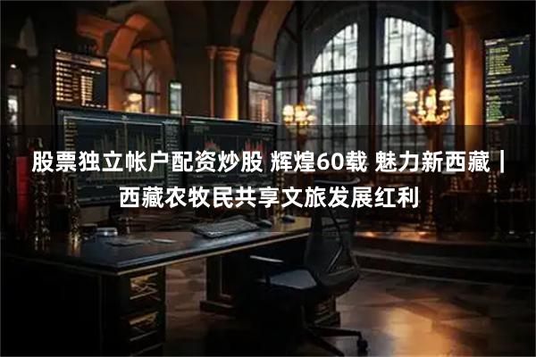 股票独立帐户配资炒股 辉煌60载 魅力新西藏｜西藏农牧民共享文旅发展红利