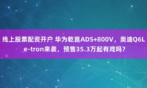 线上股票配资开户 华为乾崑ADS+800V，奥迪Q6L e-tron来袭，预售35.3万起有戏吗？