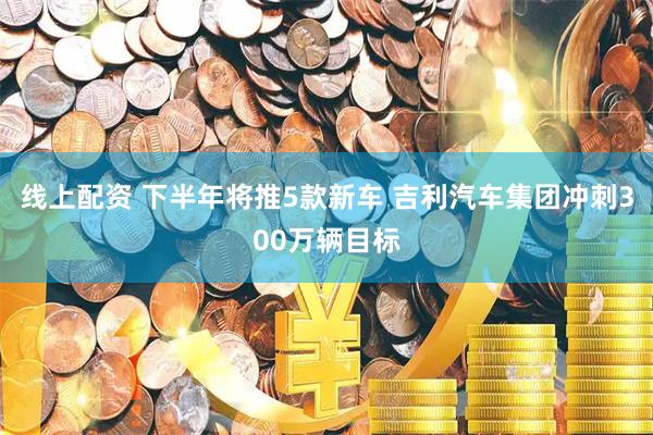 线上配资 下半年将推5款新车 吉利汽车集团冲刺300万辆目标