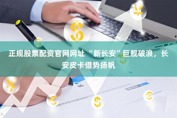 正规股票配资官网网址 “新长安”巨舰破浪，长安皮卡借势扬帆