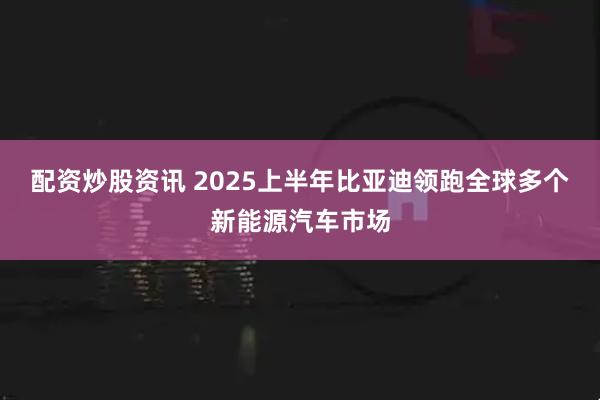配资炒股资讯 2025上半年比亚迪领跑全球多个新能源汽车市场