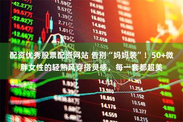 配资优秀股票配资网站 告别“妈妈装”！50+微胖女性的轻熟风穿搭灵感，每一套都超美