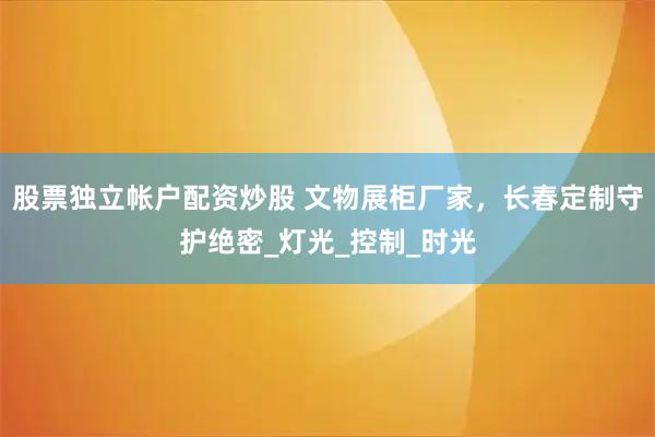股票独立帐户配资炒股 文物展柜厂家，长春定制守护绝密_灯光_控制_时光