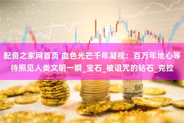 配资之家网首页 血色光芒千年凝视：百万年地心等待照见人类文明一瞬_宝石_被诅咒的钻石_克拉
