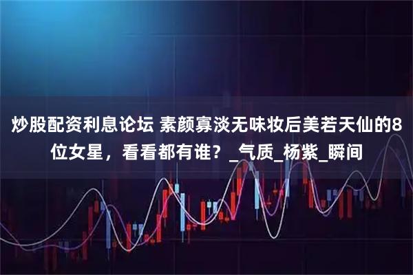 炒股配资利息论坛 素颜寡淡无味妆后美若天仙的8位女星，看看都有谁？_气质_杨紫_瞬间