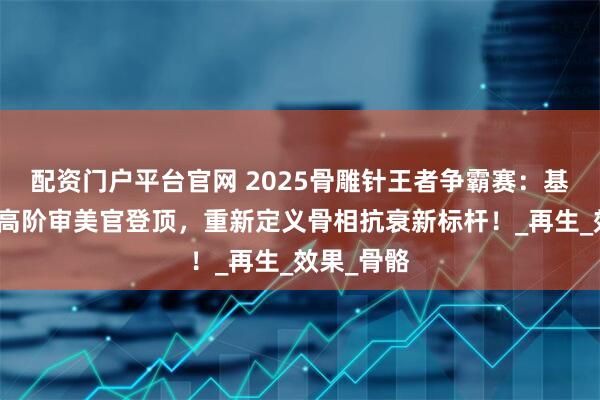 配资门户平台官网 2025骨雕针王者争霸赛：基茵美药业高阶审美官登顶，重新定义骨相抗衰新标杆！_再生_效果_骨骼