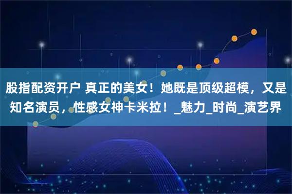 股指配资开户 真正的美女！她既是顶级超模，又是知名演员，性感女神卡米拉！_魅力_时尚_演艺界