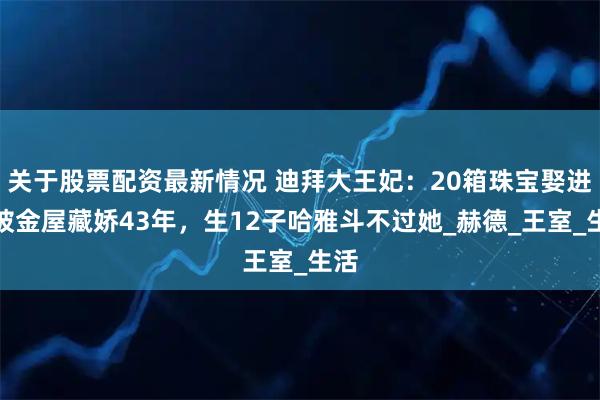 关于股票配资最新情况 迪拜大王妃：20箱珠宝娶进门被金屋藏娇43年，生12子哈雅斗不过她_赫德_王室_生活