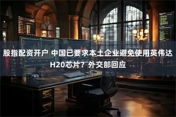 股指配资开户 中国已要求本土企业避免使用英伟达H20芯片？外交部回应