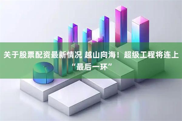 关于股票配资最新情况 越山向海！超级工程将连上“最后一环”