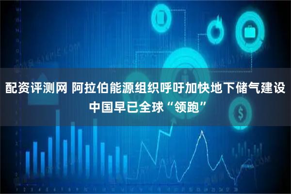 配资评测网 阿拉伯能源组织呼吁加快地下储气建设 中国早已全球“领跑”