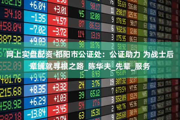 网上实盘配资 祁阳市公证处：公证助力 为战士后辈铺就寻根之路_陈华夫_先辈_服务