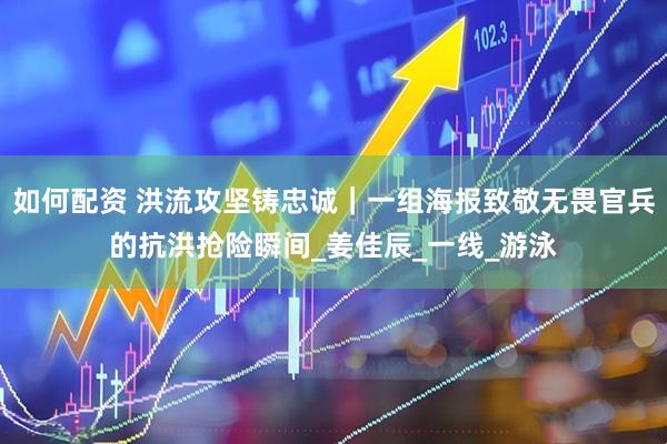 如何配资 洪流攻坚铸忠诚｜一组海报致敬无畏官兵的抗洪抢险瞬间_姜佳辰_一线_游泳