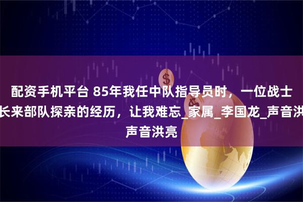 配资手机平台 85年我任中队指导员时，一位战士家长来部队探亲的经历，让我难忘_家属_李国龙_声音洪亮