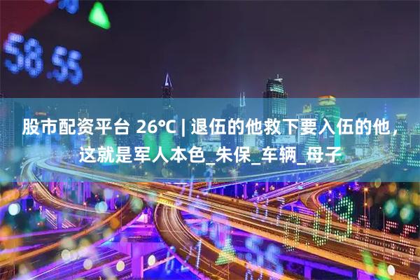 股市配资平台 26℃ | 退伍的他救下要入伍的他，这就是军人本色_朱保_车辆_母子