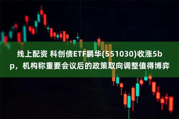 线上配资 科创债ETF鹏华(551030)收涨5bp，机构称重要会议后的政策取向调整值得博弈