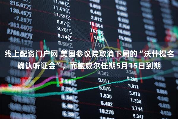 线上配资门户网 美国参议院取消下周的“沃什提名确认听证会”，而鲍威尔任期5月15日到期