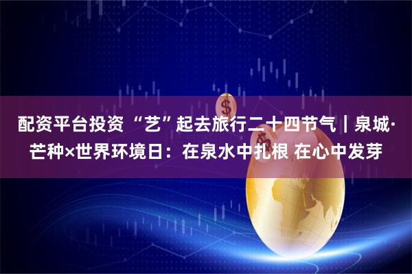 配资平台投资 “艺”起去旅行二十四节气｜泉城·芒种×世界环境日：在泉水中扎根 在心中发芽