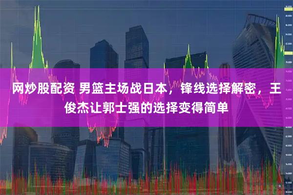 网炒股配资 男篮主场战日本，锋线选择解密，王俊杰让郭士强的选择变得简单