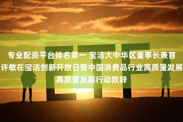 专业配资平台排名第一 宝洁大中华区董事长兼首席执行官许敏在宝洁创新开放日暨中国消费品行业高质量发展行动致辞